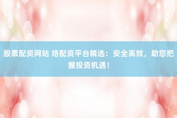 股票配资网站 络配资平台精选:安全高效,助您把握投资机遇!
