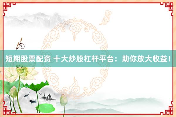 短期股票配资 十大炒股杠杆平台：助你放大收益！