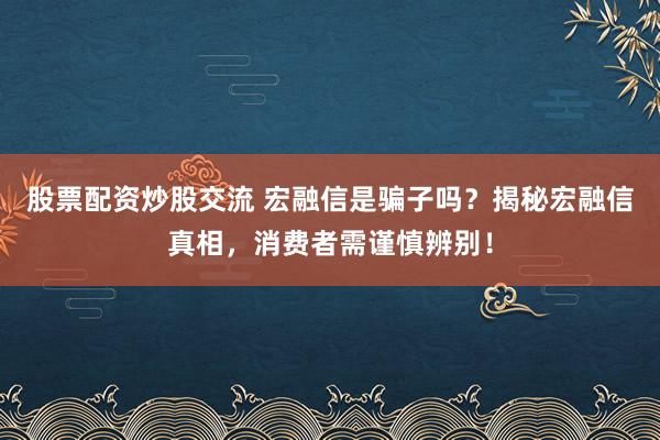 股票配资炒股交流 宏融信是骗子吗?揭秘宏融信真相,消费者需谨慎辨别!