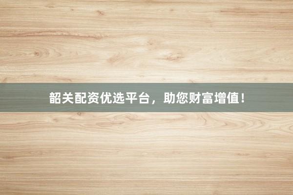 韶关配资优选平台,助您财富增值!