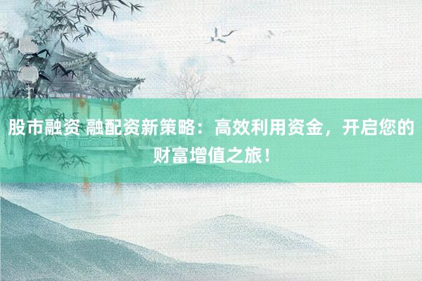 股市融资 融配资新策略：高效利用资金，开启您的财富增值之旅！