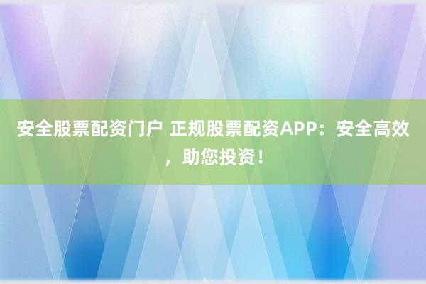 安全股票配资门户 正规股票配资APP：安全高效，助您投资！