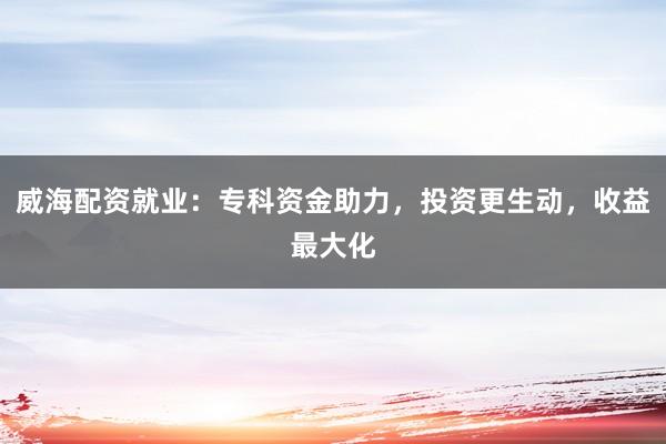 威海配资就业：专科资金助力，投资更生动，收益最大化
