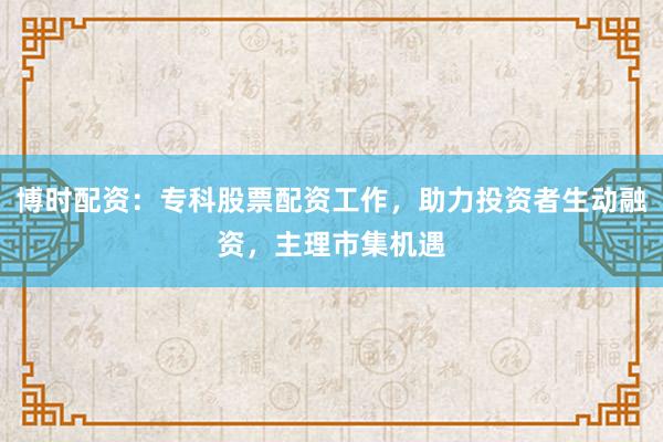 博时配资：专科股票配资工作，助力投资者生动融资，主理市集机遇