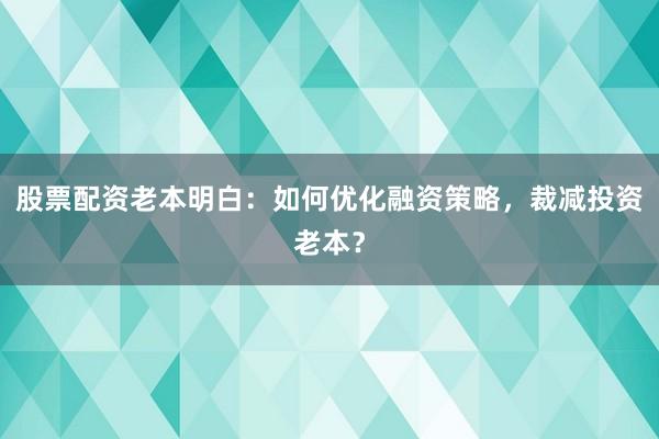股票配资老本明白:如何优化融资策略,裁减投资老本?