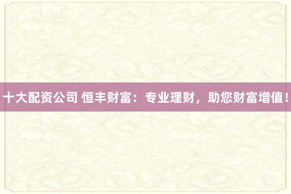 十大配资公司 恒丰财富：专业理财，助您财富增值！