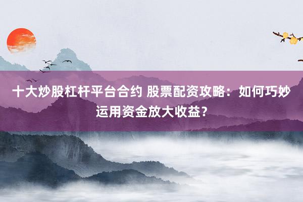 十大炒股杠杆平台合约 股票配资攻略：如何巧妙运用资金放大收益？