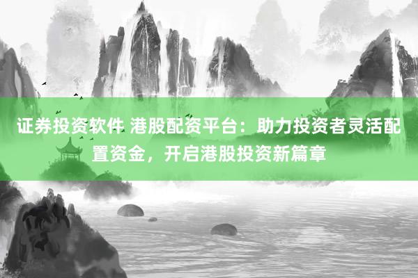 证券投资软件 港股配资平台：助力投资者灵活配置资金，开启港股投资新篇章