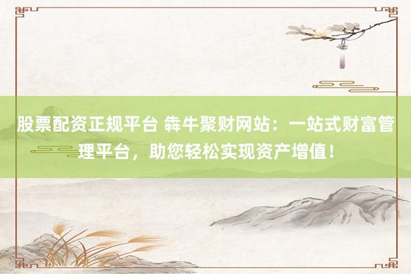 股票配资正规平台 犇牛聚财网站：一站式财富管理平台，助您轻松实现资产增值！