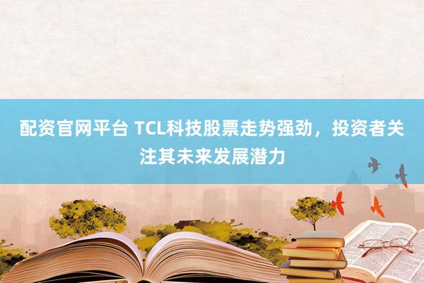 配资官网平台 TCL科技股票走势强劲，投资者关注其未来发展潜力