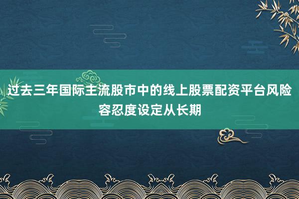 过去三年国际主流股市中的线上股票配资平台风险容忍度设定从长期