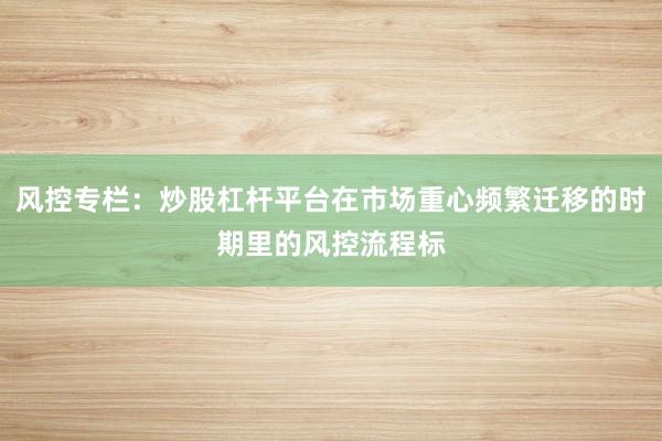 风控专栏：炒股杠杆平台在市场重心频繁迁移的时期里的风控流程标