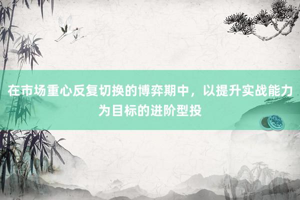 在市场重心反复切换的博弈期中，以提升实战能力为目标的进阶型投