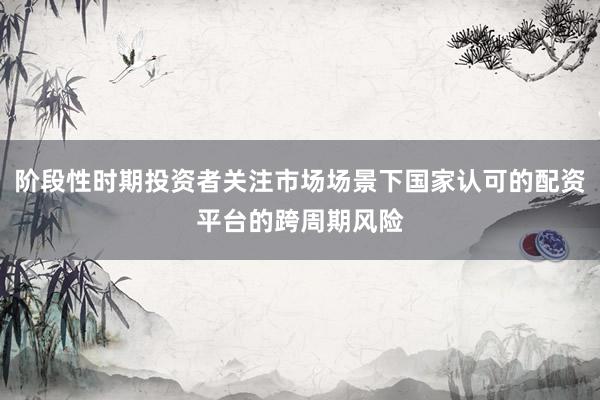 阶段性时期投资者关注市场场景下国家认可的配资平台的跨周期风险