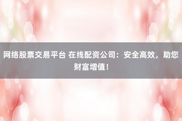 网络股票交易平台 在线配资公司：安全高效，助您财富增值！
