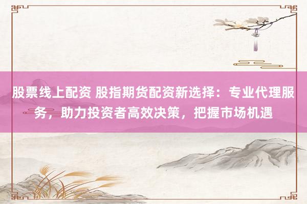 股票线上配资 股指期货配资新选择：专业代理服务，助力投资者高效决策，把握市场机遇