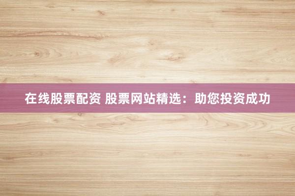 在线股票配资 股票网站精选：助您投资成功