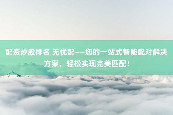 配资炒股排名 无忧配——您的一站式智能配对解决方案，轻松实现完美匹配！