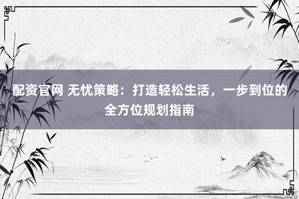 配资官网 无忧策略：打造轻松生活，一步到位的全方位规划指南