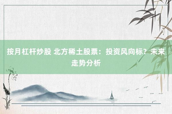 按月杠杆炒股 北方稀土股票：投资风向标？未来走势分析