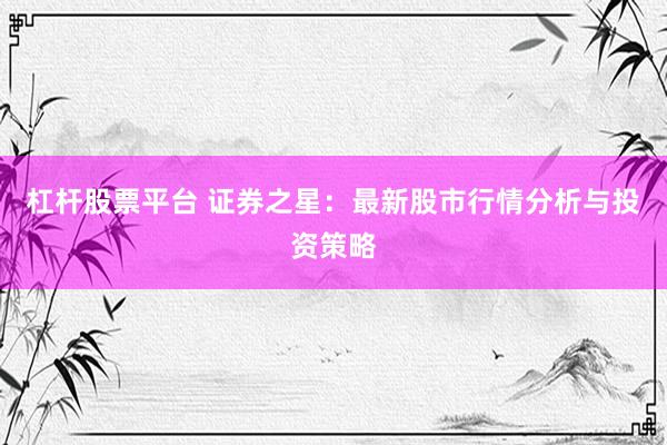 杠杆股票平台 证券之星：最新股市行情分析与投资策略