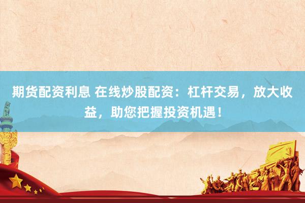 期货配资利息 在线炒股配资：杠杆交易，放大收益，助您把握投资机遇！