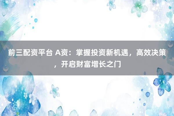 前三配资平台 A资:掌握投资新机遇,高效决策,开启财富增长之门