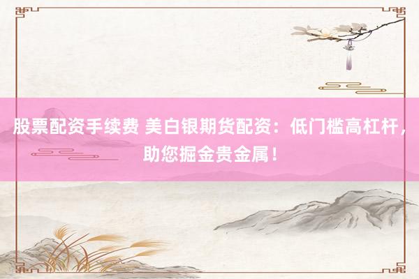 股票配资手续费 美白银期货配资：低门槛高杠杆，助您掘金贵金属！