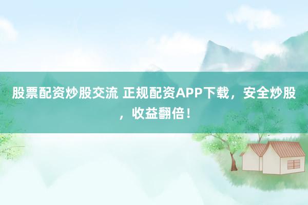 股票配资炒股交流 正规配资APP下载，安全炒股，收益翻倍！