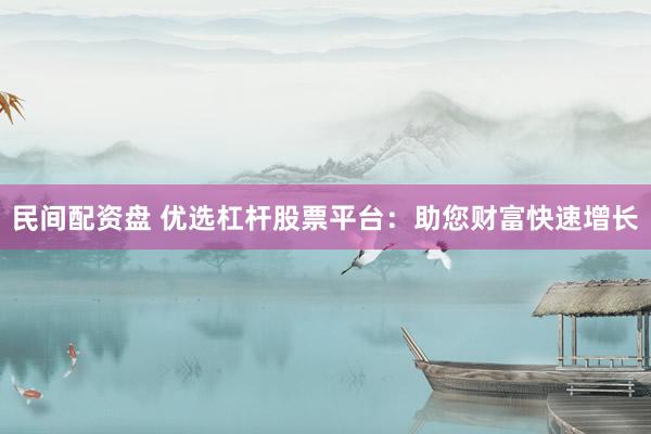 民间配资盘 优选杠杆股票平台：助您财富快速增长