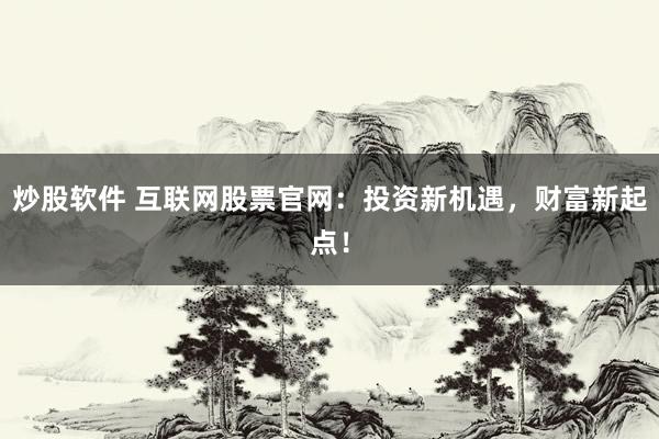 炒股软件 互联网股票官网：投资新机遇，财富新起点！