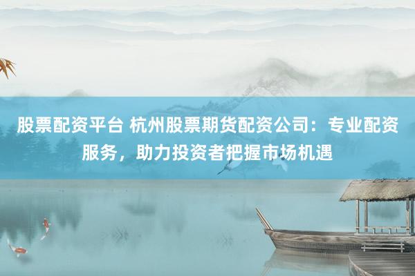 股票配资平台 杭州股票期货配资公司:专业配资服务,助力投资者把握市场机遇