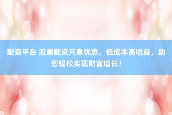 配资平台 股票配资月息优惠，低成本高收益，助您轻松实现财富增长！