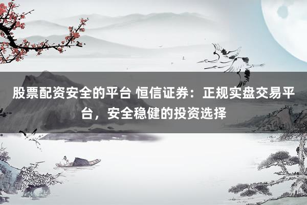 股票配资安全的平台 恒信证券：正规实盘交易平台，安全稳健的投资选择