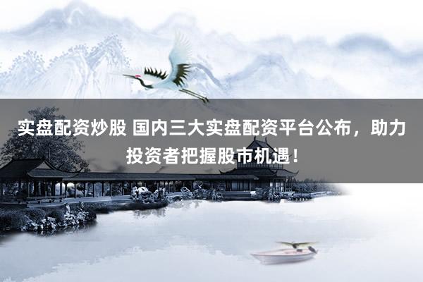 实盘配资炒股 国内三大实盘配资平台公布，助力投资者把握股市机遇！