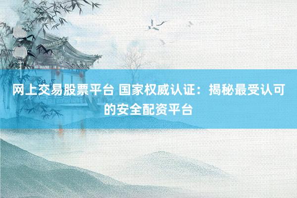 网上交易股票平台 国家权威认证:揭秘最受认可的安全配资平台