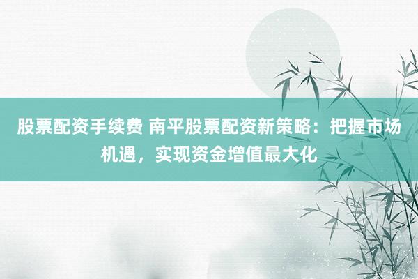 股票配资手续费 南平股票配资新策略:把握市场机遇,实现资金增值最大化