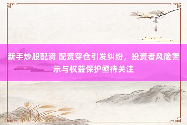 新手炒股配资 配资穿仓引发纠纷,投资者风险警示与权益保护亟待关注