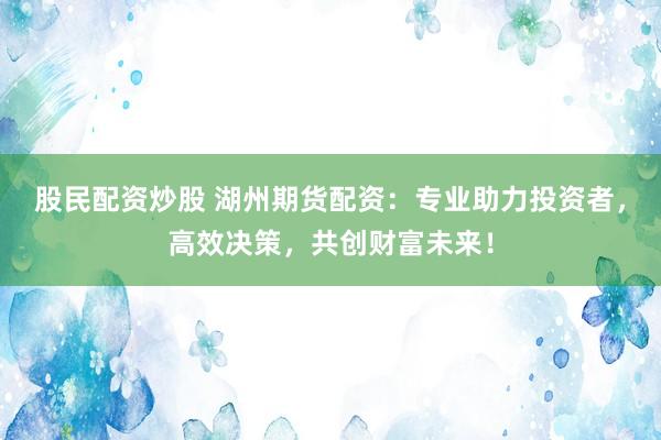 股民配资炒股 湖州期货配资：专业助力投资者，高效决策，共创财富未来！