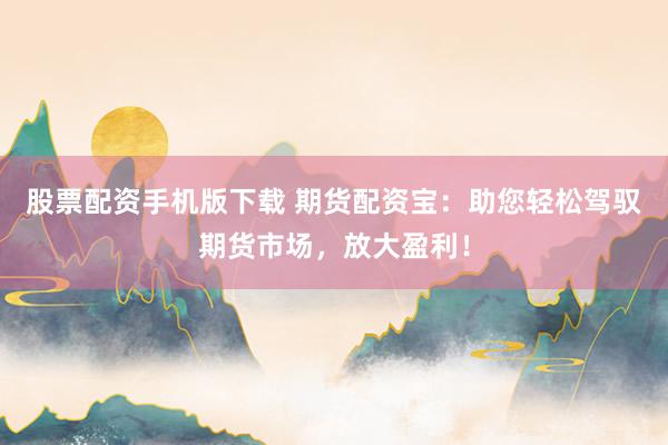 股票配资手机版下载 期货配资宝：助您轻松驾驭期货市场，放大盈利！