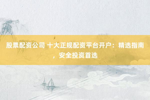股票配资公司 十大正规配资平台开户：精选指南，安全投资首选