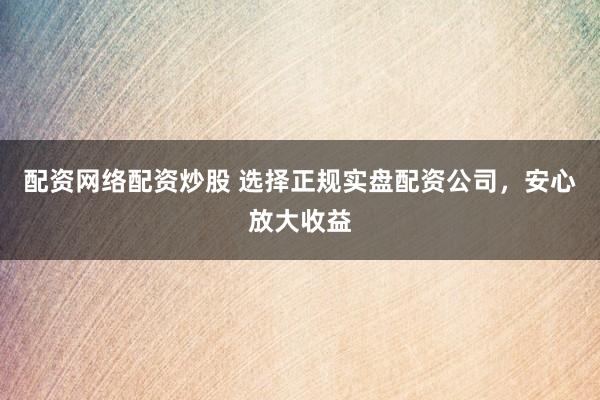 配资网络配资炒股 选择正规实盘配资公司，安心放大收益