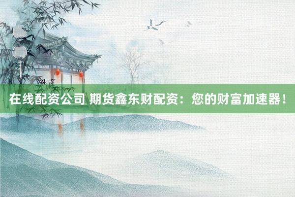 在线配资公司 期货鑫东财配资：您的财富加速器！