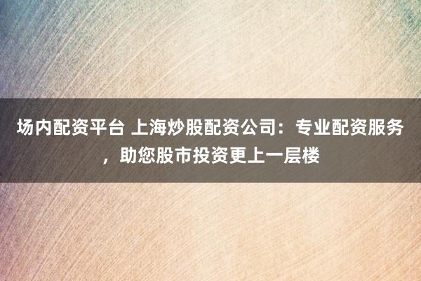 场内配资平台 上海炒股配资公司：专业配资服务，助您股市投资更上一层楼