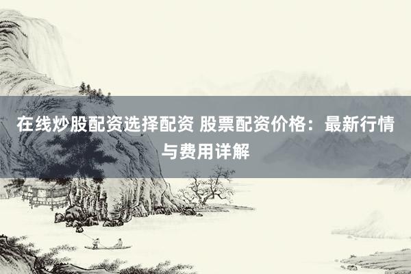 在线炒股配资选择配资 股票配资价格：最新行情与费用详解