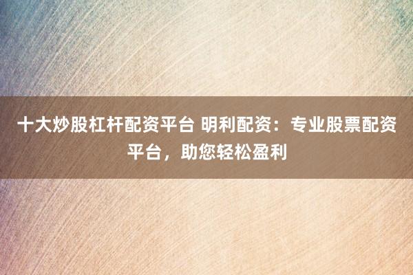 十大炒股杠杆配资平台 明利配资：专业股票配资平台，助您轻松盈利