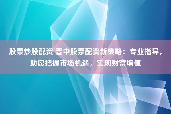 股票炒股配资 晋中股票配资新策略：专业指导，助您把握市场机遇，实现财富增值