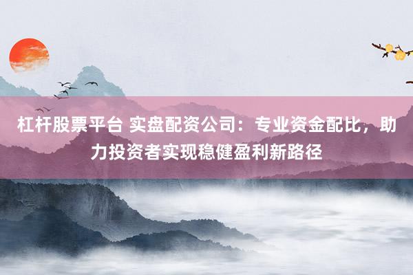 杠杆股票平台 实盘配资公司：专业资金配比，助力投资者实现稳健盈利新路径