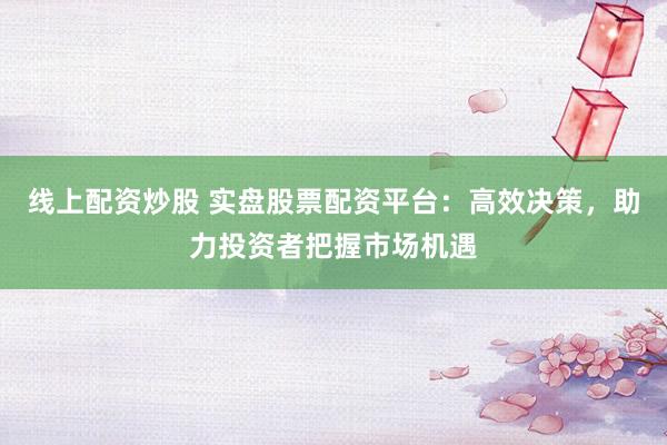 线上配资炒股 实盘股票配资平台：高效决策，助力投资者把握市场机遇