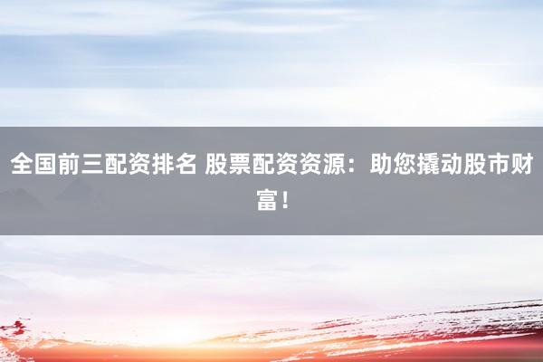 全国前三配资排名 股票配资资源：助您撬动股市财富！